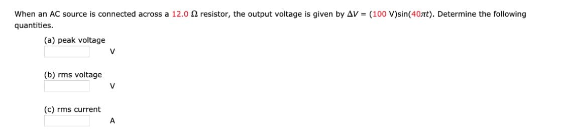 When an AC source is connected across a 12.0 2 resistor, the output voltage is given by AV = (100 V)sin(40лt). Determine the following
quantities.
(a) peak voltage
(b) rms voltage
(c) rms current
V
V
A