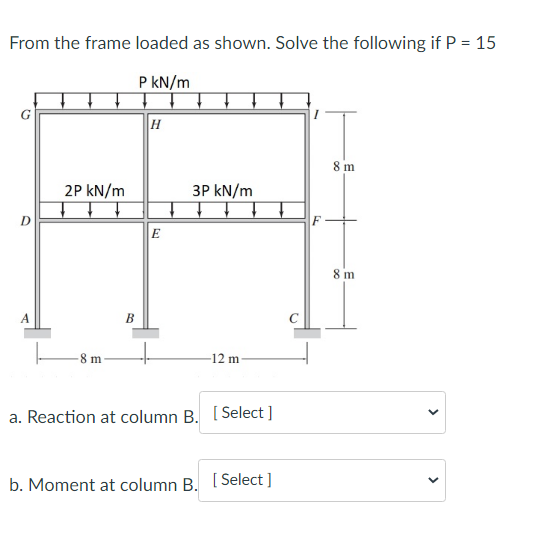 From the frame loaded as shown. Solve the following if P = 15
P kN/m
D
A
2P kN/m
m
B
H
E
3P kN/m
-12 m-
a. Reaction at column B. [Select]
b. Moment at column B. [Select]
5
8 m
8 m
<
<