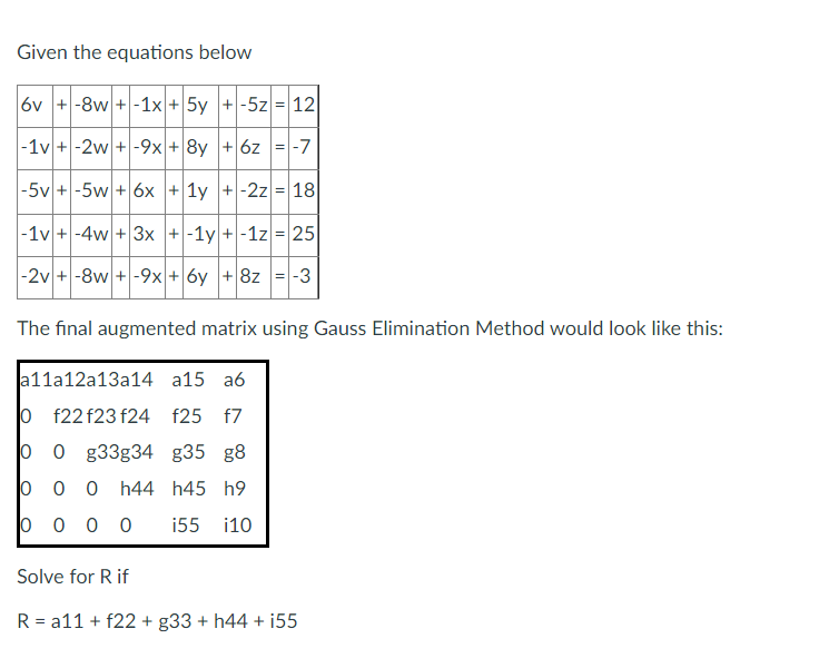 Given the equations below
6v +-8w+-1x + 5y +-5z = 12
-1v+-2w + -9x + 8y + 6z = -7
-5v +-5w+ 6x + 1y +-2z = 18
-1v + -4w + 3x + -1y+-1z = 25
-2v +-8w+-9x + 6y + 8z = -3
The final augmented matrix using Gauss Elimination Method would look like this:
a11a12a13a14 a15 a6
f22 f23 f24 f25 f7
0 g33g34 g35 g8
0
0
0 0 0 h44 h45 h9
i55 i10
0000
Solve for R if
R = a11 + f22 + g33 + h44 + i55