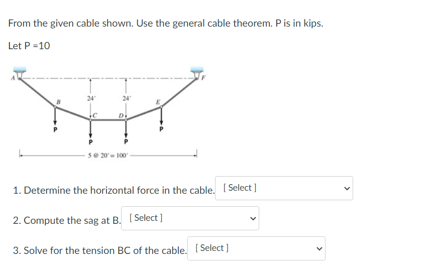 From the given cable shown. Use the general cable theorem. P is in kips.
Let P = 10
24'
24'
D.
5@20= 100-
1. Determine the horizontal force in the cable. [Select]
2. Compute the sag at B. [Select]
3. Solve for the tension BC of the cable. [Select]
<
<