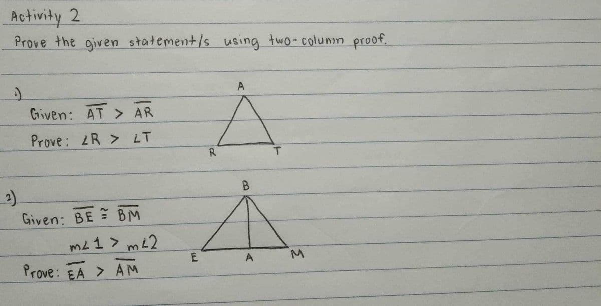 Activity 2
Prove the given statement/s using two-column proof.
S
2)
Given: AT > AR
Prove: <R > LT
Given: BE BM
m² 1 > m42
Contmartr
Prove: EA > AM
R
A
T
B
À
E
A
M