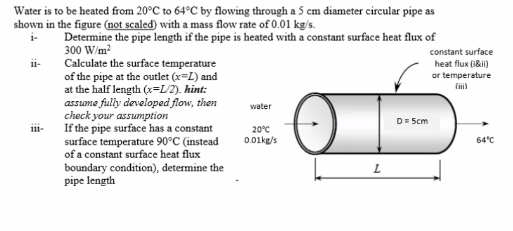 Water is to be heated from 20°C to 64°C by flowing through a 5 cm diameter circular pipe as
shown in the figure (not scaled) with a mass flow rate of 0.01 kg/s.
i-
Determine the pipe length if the pipe is heated with a constant surface heat flux of
300 W/m2
Calculate the surface temperature
of the pipe at the outlet (x=L) and
at the half length (x=L/2). hint:
assume fully developed flow, then
check your assumption
If the pipe surface has a constant
surface temperature 90°C (instead
of a constant surface heat flux
boundary condition), determine the
pipe length
constant surface
ii-
heat flux (i&ii)
or temperature
(iii)
water
D= 5cm
iii-
20°C
0.01kg/s
64°C
L
