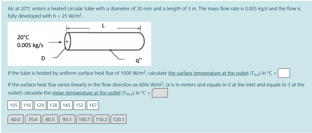 Air at 20°C enters a heated circular tube with a diameter of 30 mm and a length of 3 m. The mass flow rate is 0.005 kg/s and the flow is
fully developed with h = 25 W/m².
20°C
0.005 kg/s
q"
If the tube is heated by uniform surface heat flux of 1000 W/m2, calculate the surface temperature at the outlet (Ts.o) in °C =
If the surface heat flux varies linearly in the flow direction as 600x W/m2, (x is in meters and equals to 0 at the inlet and equals to 3 at the
outlet) calculate the mean temperature at the outlet (Tm,o) in °C =
105
116
128 || 138
145 || 152
167
60.0
70.4
80.5
90.1
100.7 || 110.2| 120.1
