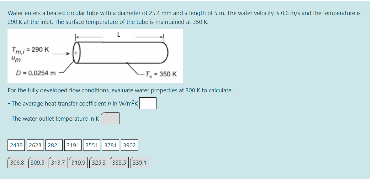 Water enters a heated circular tube with a diameter of 25.4 mm and a length of 5 m. The water velocity is 0.6 m/s and the temperature is
290 K at the inlet. The surface temperature of the tube is maintained at 350 K.
L
Tmi = 290 K
Um
D = 0.0254 m
-T = 350 K
For the fully developed flow conditions, evaluate water properties at 300 K to calculate:
- The average heat transfer coefficient h in W/m²K
- The water outlet temperature in K
2438
2623
2821
3191
3551
3781
3902
306.8 309.5 || 313.7|| 319.9 || 325.3 || 333.5 || 339.1
