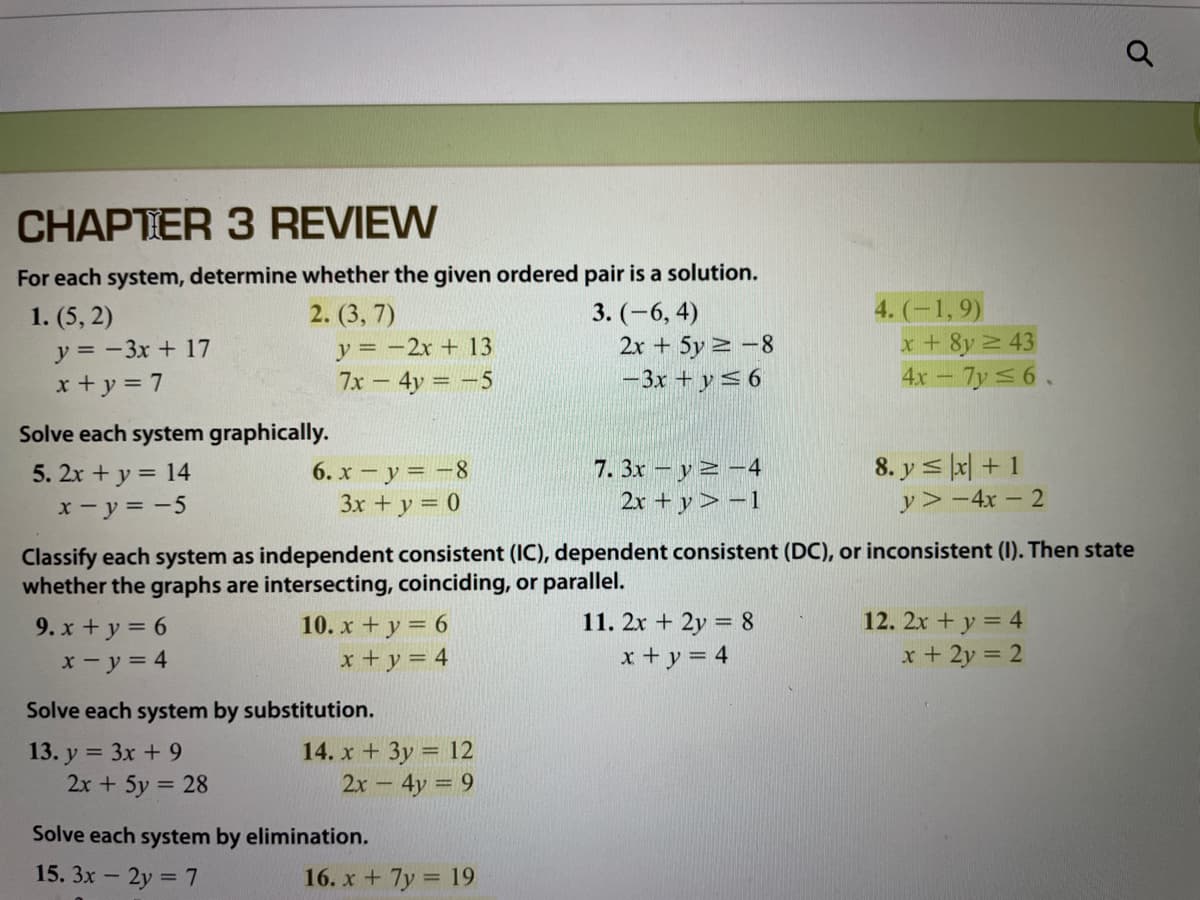 CHAPTER 3 REVIEW
For each system, determine whether the given ordered pair is a solution.
2. (3, 7)
y = -2x + 13
7x - 4y -5
4. (-1, 9)
x + 8y 2 43
4x- 7y 56.
3. (-6, 4)
1. (5, 2)
y = - 3x + 17
x + y = 7
2x + 5y 2 -8
-3x + y< 6
Solve each system graphically.
5. 2x + y = 14
x- y = -5
6. x - y = -8
3x + y = 0
7. 3x - y 2 -4
2x + y> -1
8. y s lx| + 1
y> -4x – 2
Classify each system as independent consistent (IC), dependent consistent (DC), or inconsistent (I). Then state
whether the graphs are intersecting, coinciding, or parallel.
12. 2x + y = 4
9. x + y = 6
x-y = 4
10. x + y = 6
x + y = 4
11. 2x + 2y = 8
x + y = 4
x + 2y = 2
Solve each system by substitution.
13. y = 3x + 9
2x + 5y 28
14. x + 3y = 12
2x- 4y = 9
Solve each system by elimination.
15. 3x - 2y =7
16. x + 7y = 19
