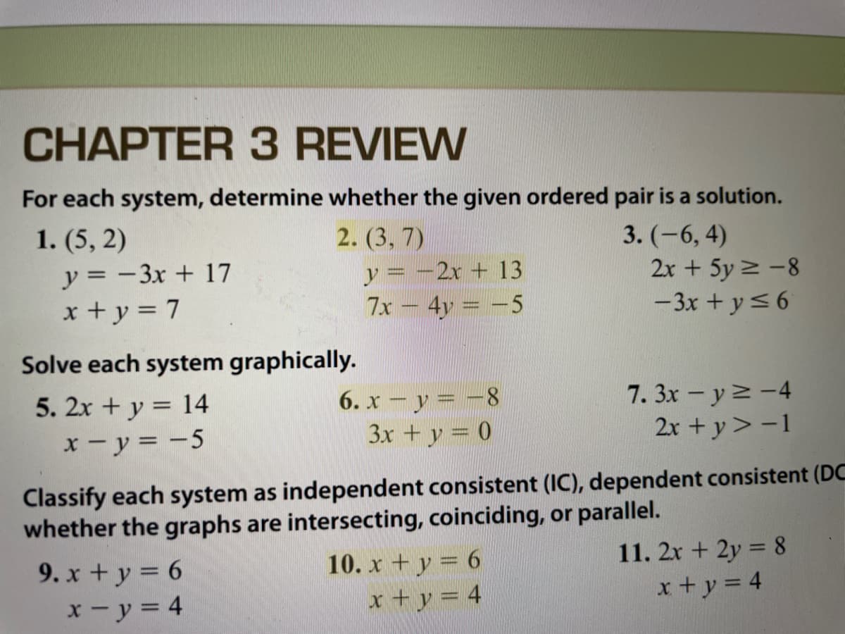 CHAPTER 3 REVIEW
For each system, determine whether the given ordered pair is a solution.
1. (5, 2)
2. (3, 7)
y = -3x + 17
x + y = 7
y = -2x + 13
7x - 4y = -5
3. (-6, 4)
2x + 5y 2 -8
-3x + y<6
Solve each system graphically.
7. 3x -y2-4
2x +y> -1
5. 2x + y = 14
6. x – y = -8
3x +y = 0
x- y = -5
Classify each system as independent consistent (IC), dependent consistent (DC
whether the graphs are intersecting, coinciding, or parallel.
9. x +y = 6
x - y = 4
11. 2x + 2y = 8
x+y = 4
10. x + y = 6
x+y = 4
