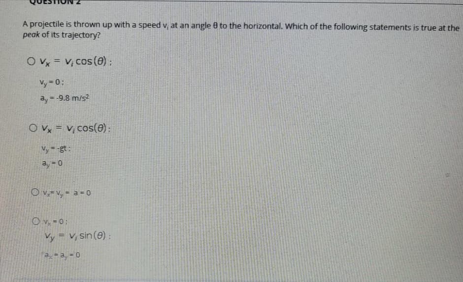 A projectile is thrown up with a speed v, at an angle 0 to the horizontal. Which of the following statements is true at the
peak of its trajectory?
O Vx = V, cos (e) :
%3D
Vy 0;
ay = -9.8 m/s?
O Vx = V; cos(e);
Vy = -gt:
0 = e
O v,= v, = a = 0
O v, = 0;
Vy = V, sin(0) :
a, = a, = 0
