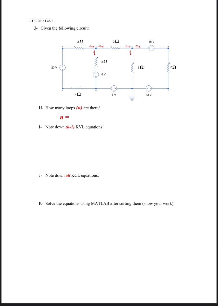 ECCE 201: Lab 2
3- Given the following circuit:
2Ω
3Ω
16 V
82
20 V
5Ω
6 V
42
8 V
12 V
H- How many loops (n) are there?
n =
I- Note down (n-1) KVL equations:
J. Note down all KCL equations:
K- Solve the equations using MATLAB after sorting them (show your work):
