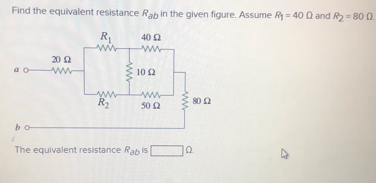 Find the equivalent resistance Rab in the given figure. Assume R1 = 40 Q and R2=80 0.
R,
40 Ω
ww
20 2
a
10 Ω
R2
50 2
80 Ω
b o
The equivalent resistance Rab is
