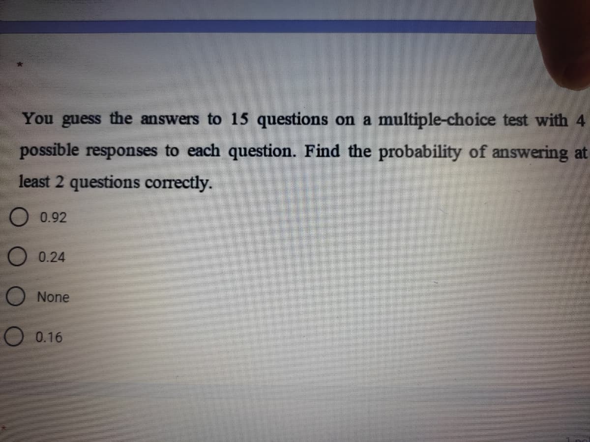 You guess the answers to 15 questions on a multiple-choice test with 4
possible responses to each question. Find the probability of answering at
least 2 questions correctly.
O 0.92
0.24
None
O 0.16
