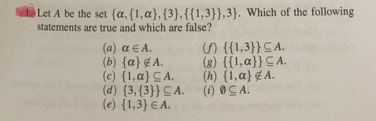 Let A be the set {a, {1, a}, {3}, {{1,3}},3}. Which of the following
statements are true and which are false?
(α) αΕΑ.
(b) {a} A.
(c) {1,a} CA.
(d) {3,{3}} CA.
(e) {1,3} EA.
(f) {{1,3}} CA.
(8) {{1,a}} CA.
(h) {1,a} A.
(i) 0 CA.