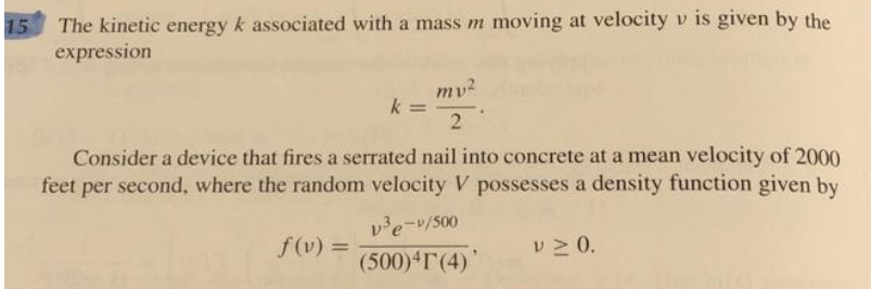 15
The kinetic energy k associated with a mass m moving at velocity v is given by the
expression
k=
mv²
2
Consider a device that fires a serrated nail into concrete at a mean velocity of 2000
feet per second, where the random velocity V possesses a density function given by
f(v) =
v³e-v/500
(500)4T (4)'
V ≥ 0.