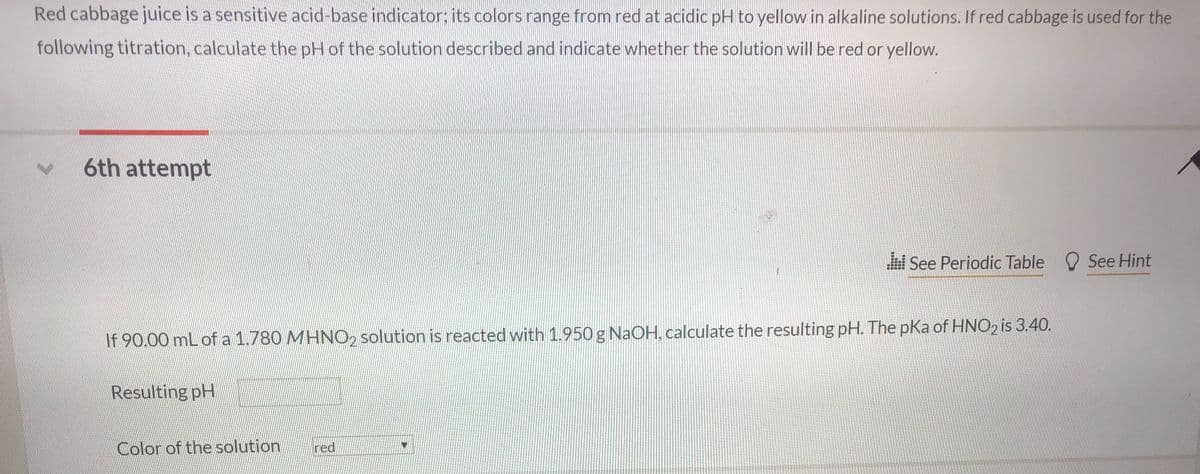 Red cabbage juice is a sensitive acid-base indicator: its colors range from red at acidic pH to yellow in alkaline solutions. If red cabbage is used for the
following titration, calculate the pH of the solution described and indicate whether the solution will be red or yellow.
6th attempt
See Periodic Table O See Hint
If 90.00 mL of a 1.780 MHNO2 solution is reacted with 1.950 g NAOH, calculate the resulting pH. The pKa of HNO2 is 3.40.
Resulting pH
Color of the solution
red
