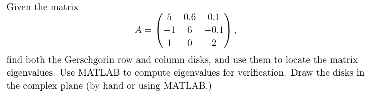 Given the matrix
5
0.6 0.1
A
6 -0.1
1
02
find both the Gerschgorin row and column disks, and use them to locate the matrix
eigenvalues. Use MATLAB to compute eigenvalues for verification. Draw the disks in
the complex plane (by hand or using MATLAB.)