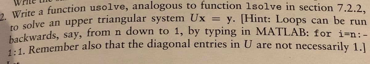 2. Write a function usolve, analogous to function 1solve in section 7.2.2,
to solve an upper triangular system Ux = y. [Hint: Loops can be run
backwards, say, from n down to 1, by typing in MATLAB: for i=n: -
1:1. Remember also that the diagonal entries in U are not necessarily 1.]
I at