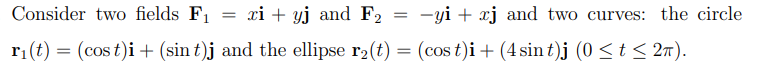 Consider two fields F₁
xi+yj and F₂
-yi xj and two curves: the circle
r₁(t) = (cost)i + (sin t)j and the ellipse r₂(t) = (cost)i + (4 sin t)j (0 ≤ t ≤ 2π).