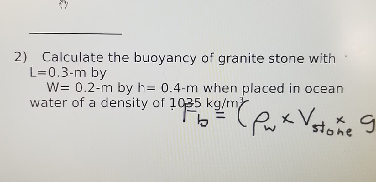 Calculate the buoyancy of granite stone with
2)
L=0.3-m by
W= 0.2-m by h= 0.4-m when placed in ocean
water of a density of 1035 kg/m
Px Vstone
