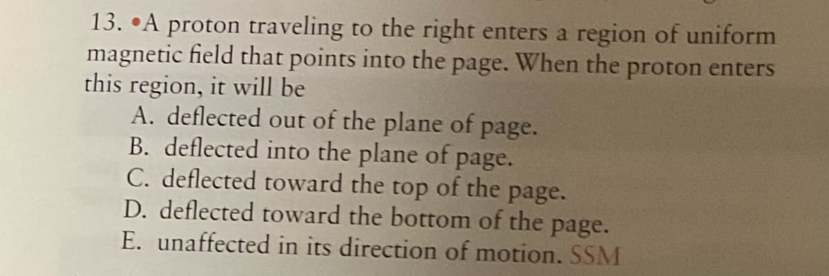 13. •A proton traveling to the right enters a region of uniform
magnetic field that points into the
this region, it will be
A. deflected out of the plane of page.
B. deflected into the plane of page.
C. deflected toward the
D. deflected toward the bottom of the page.
E. unaffected in its direction of motion. SSM
page.
When the proton enters
top
of the
page.
