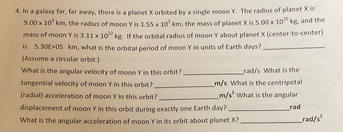 4. In a galaxy far, far away, there is a planet X orbited by a single moon Y. The radius of planet X is
kg, and the
9.00 x 10 km, the radius of moon Y is 1,55 x 10° km, the mass of planet X is 5.00 x 10
mass of moon Y is 3.11 x 10²² kg. If the orbital radius of moon Y about planet X (center-to-center)
is 5.30E+05 km, what is the orbital period of moon Y in units of Earth days?
(Assume a circular orbit.)
What is the angular velocity of moon Y in this orbit?
_rad/s What is the
tangential velocity of moon Y in this orbit?
m/s What is the centripetal
(radial) acceleration of moon Y in this orbit?
m/s What is the angular
displacement of moon Y in this orbit during exactly one Earth day?
rad
What is the angular acceleration of moon Y in its orbit about planet X?
rad/s?
