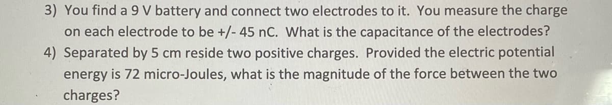 3) You find a 9 V battery and connect two electrodes to it. You measure the charge
on each electrode to be +/- 45 nC. What is the capacitance of the electrodes?
4) Separated by 5 cm reside two positive charges. Provided the electric potential
energy is 72 micro-Joules, what is the magnitude of the force between the two
charges?
