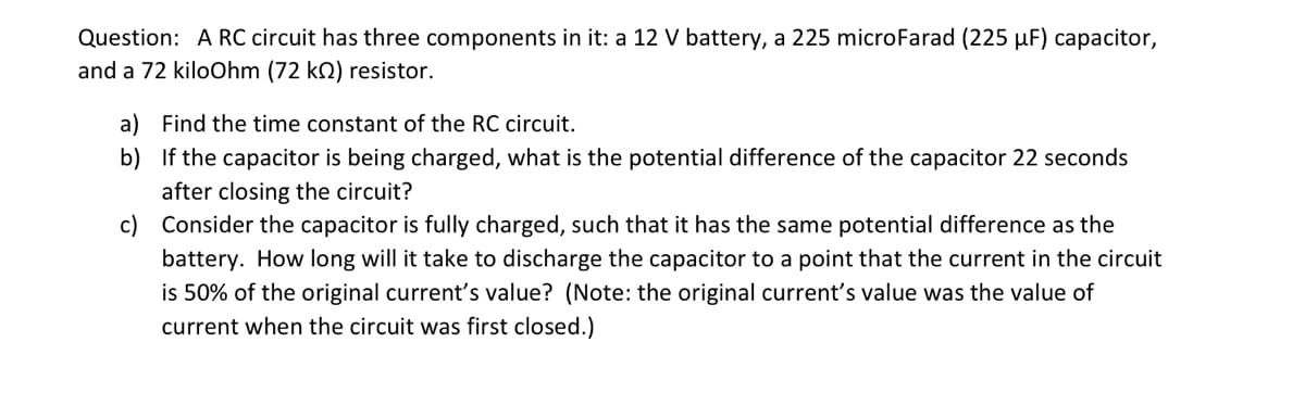 Question: A RC circuit has three components in it: a 12 V battery, a 225 microFarad (225 µF) capacitor,
and a 72 kiloOhm (72 k2) resistor.
a) Find the time constant of the RC circuit.
b) If the capacitor is being charged, what is the potential difference of the capacitor 22 seconds
after closing the circuit?
c) Consider the capacitor is fully charged, such that it has the same potential difference as the
battery. How long will it take to discharge the capacitor to a point that the current in the circuit
is 50% of the original current's value? (Note: the original current's value was the value of
current when the circuit was first closed.)
