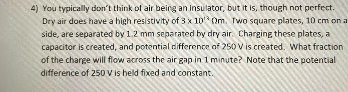 4) You typically don't think of air being an insulator, but it is, though not perfect.
Dry air does have a high resistivity of 3 x 1013 Qm. Two square plates, 10 cm on a
side, are separated by 1.2 mm separated by dry air. Charging these plates, a
capacitor is created, and potential difference of 250 V is created. What fraction
of the charge will flow across the air gap in 1 minute? Note that the potential
difference of 250 V is held fixed and constant.
