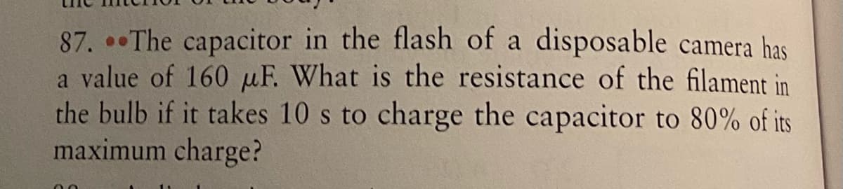 87. The capacitor in the flash of a disposable camera has
a value of 160 µF. What is the resistance of the filament in
the bulb if it takes 10 s to charge the capacitor to 80% of its
maximum charge?
