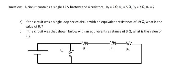 Question: A circuit contains a single 12 V battery and 4 resistors. R1 = 20, R2 = 5 0, R3 = 70, R4 = ?
a) If the circuit was a single loop series circuit with an equivalent resistance of 19 0, what is the
value of R,?
b) If the circuit was that shown below with an equivalent resistance of 3 0, what is the value of
R4?
R1
R2
R3
R4
