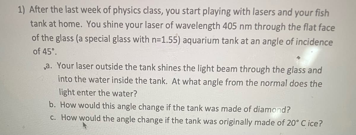 1) After the last week of physics class, you start playing with lasers and your fish
tank at home. You shine your laser of wavelength 405 nm through the flat face
of the glass (a special glass with n=1.55) aquarium tank at an angle of incidence
of 45°.
,a. Your laser outside the tank shines the light beam through the glass and
into the water inside the tank. At what angle from the normal does the
light enter the water?
b. How would this angle change if the tank was made of diamond?
c. How would the angle change if the tank was originally made of 20° C ice?
