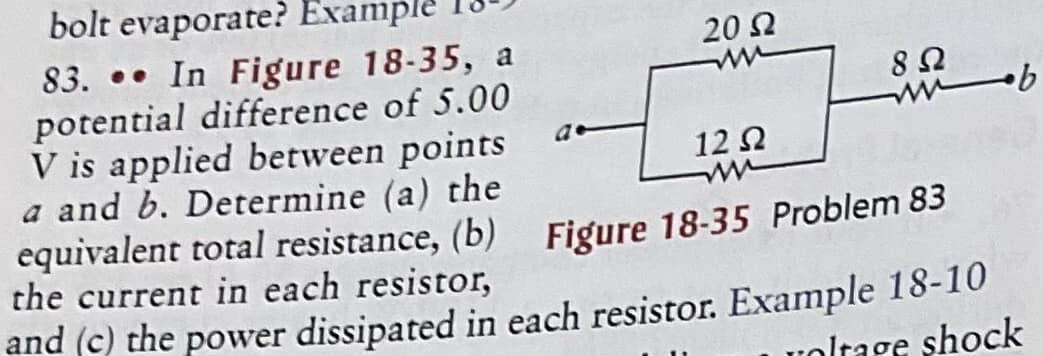 bolt evaporate? Example
83. •• In Figure 18-35, a
potential difference of 5.00
V is applied between points
a and b. Determine (a) the
equivalent total resistance, (b)
the current in each resistor,
20 2
12 2
Figure 18-35 Problem 83
and (c) the power dissipated in each resistor. Example 18-10
uoltage shock
