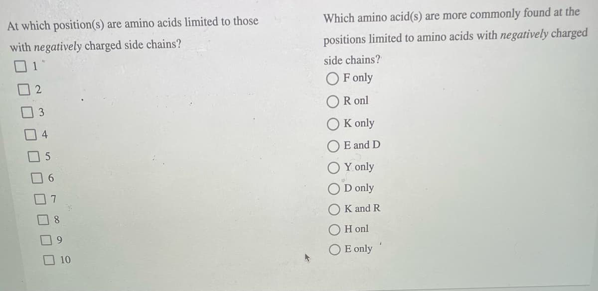 Which amino acid(s) are more commonly found at the
At which position(s) are amino acids limited to those
positions limited to amino acids with negatively charged
with negatively charged side chains?
side chains?
1
O F only
R onl
K only
E and D
Y only
9.
D only
K and R
8.
H onl
9
E only
10
