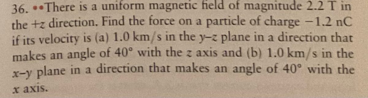 36. *There is a uniform magnetic field of magnitude 2.2 T in
the +z direction. Find the force on a particle of charge -1.2 nC
if its velocity is (a) 1.0 km/s in the y-z plane in a direction that
makes an angle of 40° with the z axis and (b) 1.0 km/s in the
x-v plane in a direction that makes an angle of 40° with the
x axis.
