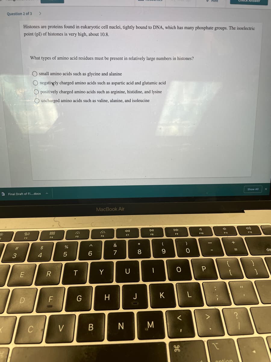 Answer
Question 2 of 3
>
Histones are proteins found in eukaryotic cell nuclei, tightly bound to DNA, which has many phosphate groups. The isoelectric
point (pI) of histones is very high, about 10.8.
What types of amino acid residues must be present in relatively large numbers in histones?
O small amino acids such as glycine and alanine
O negatively charged amino acids such as aspartic acid and glutamic acid
O positively charged amino acids such as arginine, histidine, and lysine
O uncharged amino acids such as valine, alanine, and isoleucine
Show All
2 Final Draft of Fi.docx
MacBook Air
DII
DD
F12
80
888
F8
F9
F7
F5
F6
F4
F3
23
$
de
7
8
3
4
P
R
Y
U
%3D
J
K
D.
く
C
V
N
option
. ..
「レ
-
エ
ト
