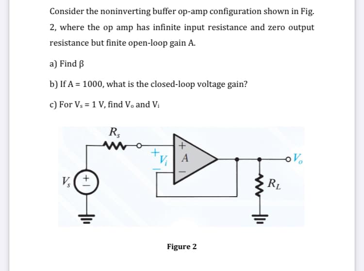 Consider the noninverting buffer op-amp configuration shown in Fig.
2, where the op amp has infinite input resistance and zero output
resistance but finite open-loop gain A.
a) Find B
b) If A = 1000, what is the closed-loop voltage gain?
c) For Vs = 1 V, find Vo and Vi
R,
Vi
A
RL
%(土
Figure 2
