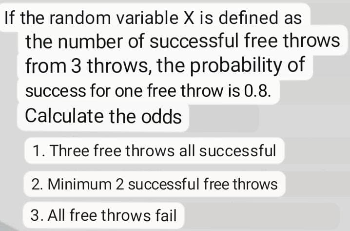 If the random variable X is defined as
the number of successful free throws
from 3 throws, the probability of
success for one free throw is 0.8.
Calculate the odds
1. Three free throws all successful
2. Minimum 2 successful free throws
3. All free throws fail

