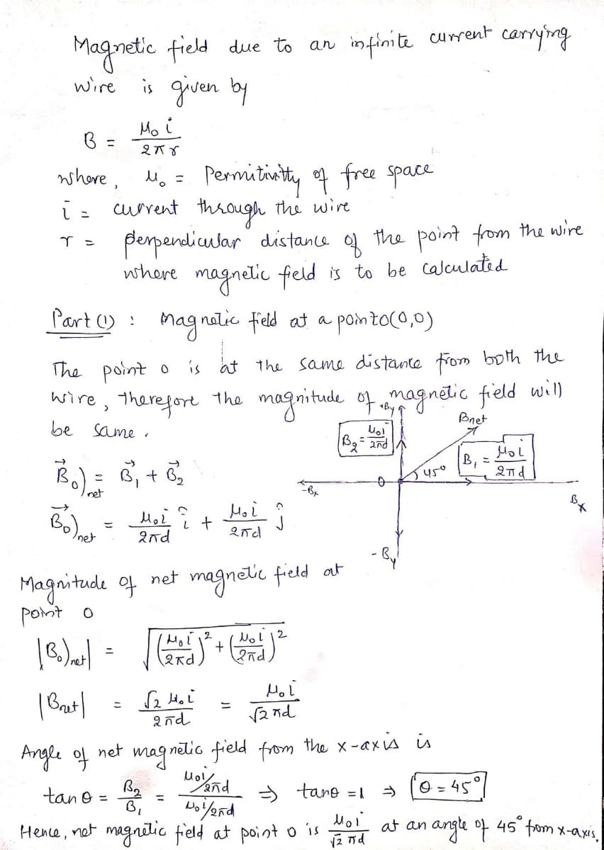 Magnetic field due to an infinite current carrying
wire is given by
Mo i
B =
%3D
whore, M. = Permitinity of free space
ī= current through thi wire
pempendicular" distance
where magnelic field is to be calculated
of
the point from the wire
Part ) : Magnatic field at a pointo(o,0)
at the same distance from both the
The point o
wire, therefort the magnitude of magnetic field will
is
>
+By
Bnet
be same
3, + 6
B, =
2nd
Juso
Iret
Inet
2nd
Magnitude of net magnetic field at
pont o
(2rd
12 nd
Angle of
net
mag nelio field from the x-axis is
tan o = B2
> tane =1
O = 45
Moi
angle of
45 fom x-axis,
at an
Hence, net magnitic field at point o is
