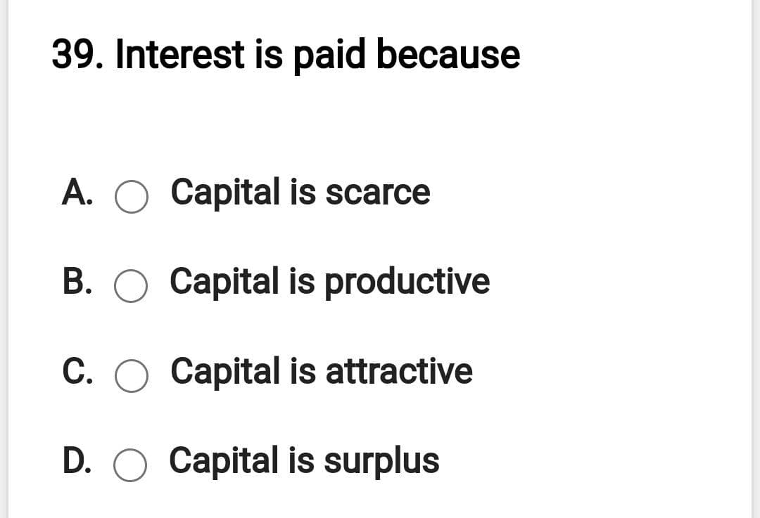 39. Interest is paid because
A. O Capital is scarce
B. O Capital is productive
С.
Capital is attractive
D. O Capital is surplus

