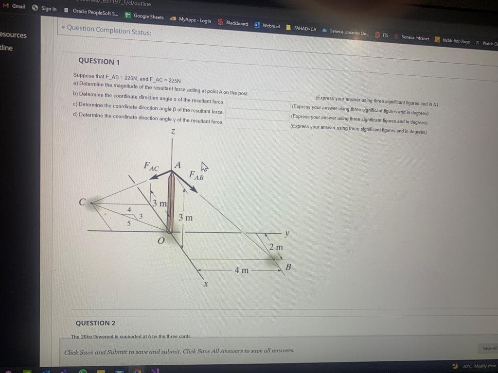 057197_1/cl/outline
I Oracle PeopleSoft S. t Google Sheets
M Gmail
O Sign In
A MyApps - Login S Blackboard
o Webmail FAHAD>CA
1 Seneca Libraries On. S ITS
C Seneca Intranet Institution Page X Watch O
v Question Completion Status:
esources
tline
QUESTION 1
Suppose that F AB = 225N, and F AC = 225N.
a) Determine the magnitude of the resultant force acting at point A on the post
(Express your answer using three significant figures and in N)
(Express your answer using three significant figures and in degrees)
b) Determine the coordinate direction angle a of the resultant force.
c) Determine the coordinate direction angle B of the resultant force.
(Express your answer using three significant figures and in degrees)
d) Determine the coordinate direction angle y of the resultant force.
(Express your answer using three significant figures and in degrees)
z.
FAC
FAB
3 ml
3
N 3 m
y
2 m
4 m
QUESTION 2
Save All
The 20ka flowerDot is suoported at A bv the three cords.
-20°C Mostly dear
Click Save and Submit to save and submit. Click Save All Answers to save all answers.
