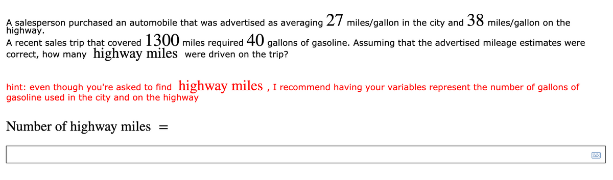 A salesperson purchased an automobile that was advertised as averaging 27 miles/gallon in the city and 38 miles/gallon on the
highway.
A recent sales trip that covered 1300 miles required 40 gallons of gasoline. Assuming that the advertised mileage estimates were
correct, how many highway miles were driven on the trip?
hint: even though you're asked to find highway miles , I recommend having your variables represent the number of gallons of
gasoline used in the city and on the highway
Number of highway miles
