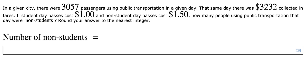 In a given city, there were 305 7 passengers using public transportation in a given day. That same day there was $3232 collected in
fares. If student day passes cost 1.00 and non-student day passes cost 1.50, how many people using public transportation that
day were non-students ? Round your answer to the nearest integer.
Number of non-students =
