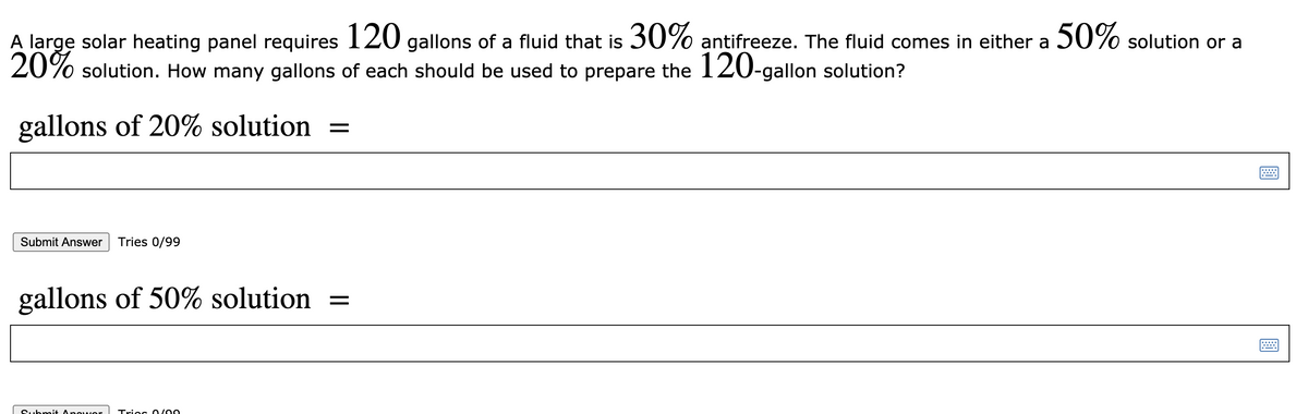 A large solar heating panel requires 120 gallons of a fluid that is 30% antifreeze. The fluid comes in either a 50% solution or a
20% solution. How many gallons of each should be used to prepare the 120-gallon solution?
gallons of 20% solution =
Submit Answer
Tries 0/99
gallons of 50% solution
Submit Apowor
Triec 0/00
