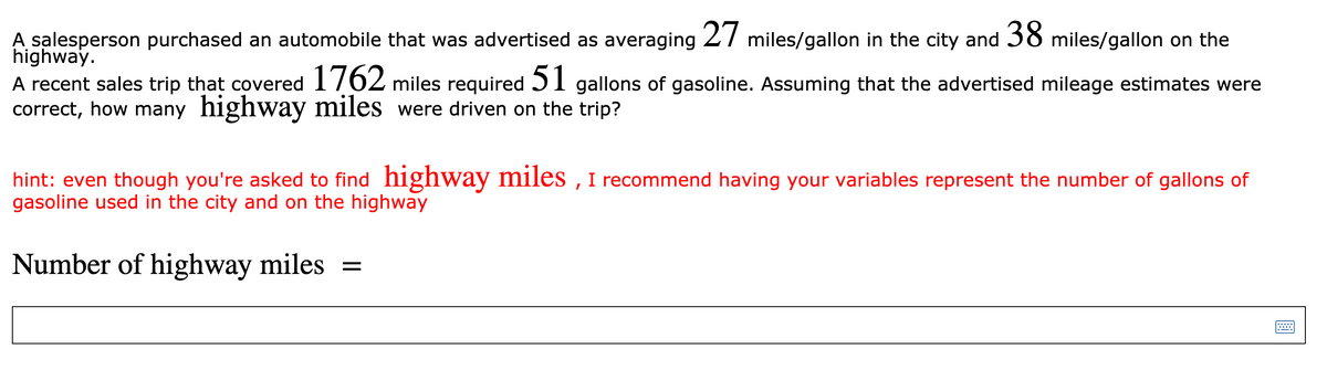 A salesperson purchased an automobile that was advertised as averaging 27 miles/gallon in the city and 38 miles/gallon on the
highway.
A recent sales trip that covered 1762 miles required 5I gallons of gasoline. Assuming that the advertised mileage estimates were
correct, how many highway miles were driven on the trip?
hint: even though you're asked to find highway miles , I recommend having your variables represent the number of gallons of
gasoline used in the city and on the highway
Number of highway miles =
