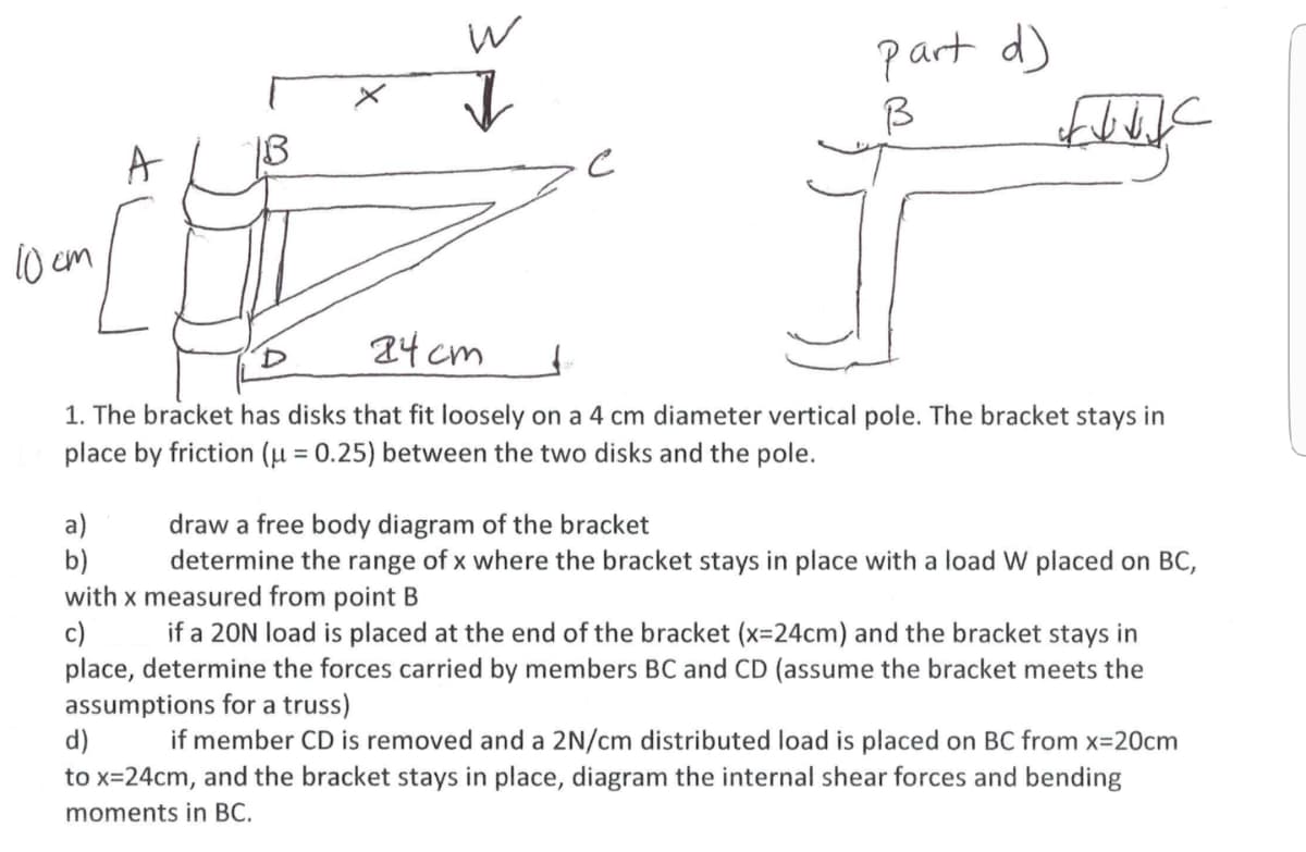 part d)
A
1B
10 cm
24 cm
1. The bracket has disks that fit loosely on a 4 cm diameter vertical pole. The bracket stays in
place by friction (µ = 0.25) between the two disks and the pole.
%3D
a)
b)
with x measured from point B
c)
place, determine the forces carried by members BC and CD (assume the bracket meets the
assumptions for a truss)
d)
to x=24cm, and the bracket stays in place, diagram the internal shear forces and bending
draw a free body diagram of the bracket
determine the range of x where the bracket stays in place with a load W placed on BC,
if a 20N load is placed at the end of the bracket (x=24cm) and the bracket stays in
if member CD is removed and a 2N/cm distributed load is placed on BC from x=20cm
moments in BC.
