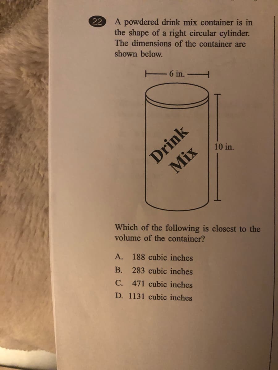 22
A powdered drink mix container is in
the shape of a right circular cylinder.
The dimensions of the container are
shown below.
E 6 in.
Drink
Mix
10 in.
Which of the following is closest to the
volume of the container?
А.
188 cubic inches
В.
283 cubic inches
С.
471 cubic inches
D. 1131 cubic inches
