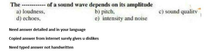 The of a sound wave depends on its amplitude
a) loudness,
d) echoes,
c) sound qualitv
b) pitch,
e) intensity and noise
Need answer detailed and in your language
Copied answer from internet surely gives u dislikes
Need typed answer not handwritten
