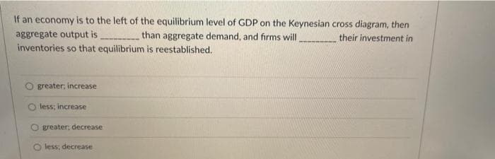 If an economy is to the left of the equilibrium level of GDP on the Keynesian cross diagram, then
aggregate output is,
than aggregate demand, and firms will
their investment in
inventories so that equilibrium is reestablished.
greater; increase
less; increase
greater: decrease
less: decrease
