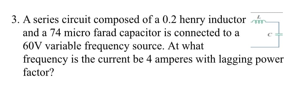 3. A series circuit composed of a 0.2 henry inductor m
and a 74 micro farad capacitor is connected to a
60V variable frequency source. At what
frequency is the current be 4 amperes with lagging power
factor?
ele
