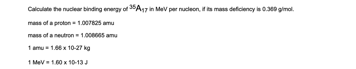 Calculate the nuclear binding energy of 30A17 in MeV per nucleon, if its mass deficiency is 0.369 g/mol.
mass of a proton = 1.007825 amu
mass of a neutron = 1.008665 amu
1 amu = 1.66 x 10-27 kg
1 MeV = 1.60 x 10-13 J
