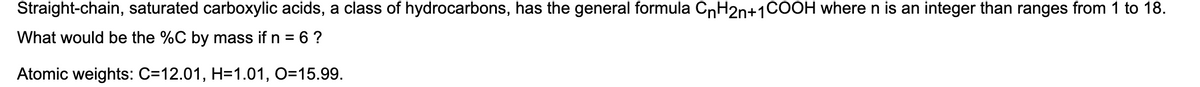 Straight-chain, saturated carboxylic acids, a class of hydrocarbons, has the general formula CnH2n+1COOH where n is an integer than ranges from 1 to 18.
What would be the %C by mass if n = 6 ?
Atomic weights: C=12.01, H=1.01, O=15.99.
