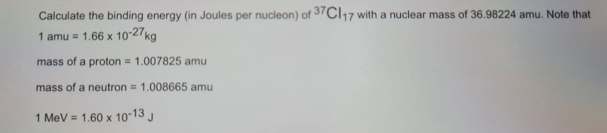 Calculate the binding energy (in Joules per nucleon) of 37CI,17 with a nuclear mass of 36.98224 amu. Note that
1 amu = 1.66 x 10-27kg
mass of a proton = 1.007825 amu
%3D
mass of a neutron = 1.008665 amu
1 MeV = 1.60 x 10-13 J
